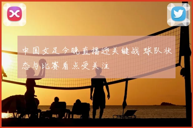 中国女足今晚直播迎关键战 球队状态与比赛看点受关注