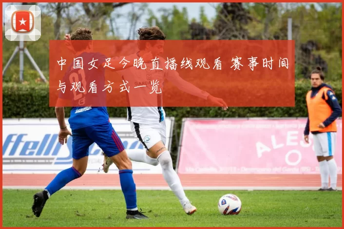 中国女足今晚直播线观看 赛事时间与观看方式一览