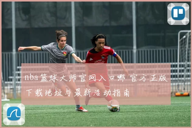 nba篮球大师官网入口哪 官方正版下载地址与最新活动指南