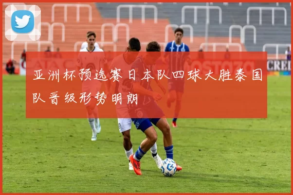 亚洲杯预选赛日本队四球大胜泰国队晋级形势明朗