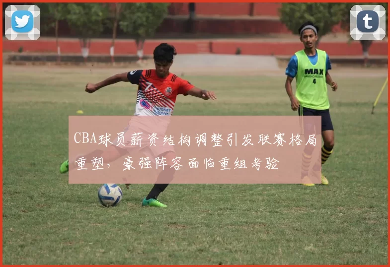 CBA球员薪资结构调整引发联赛格局重塑，豪强阵容面临重组考验