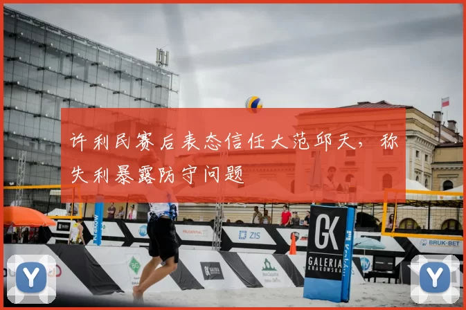 许利民赛后表态信任大范邱天，称失利暴露防守问题