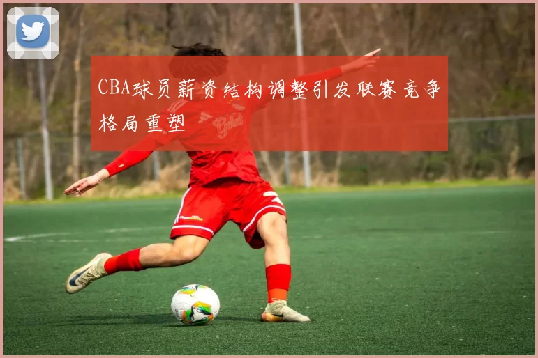 CBA球员薪资结构调整引发联赛竞争格局重塑