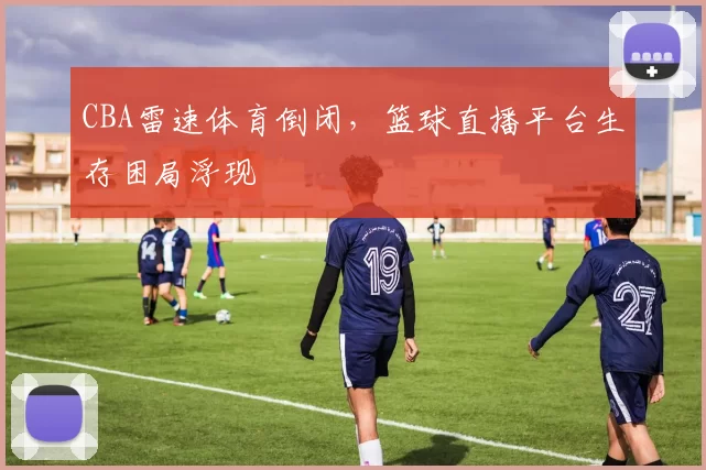 CBA雷速体育倒闭,篮球直播平台生存困局浮现