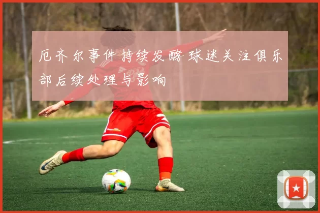 厄齐尔事件持续发酵 球迷关注俱乐部后续处理与影响