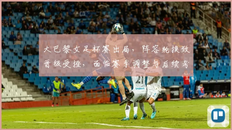 大巴黎女足杯赛出局，阵容轮换致晋级受挫，面临赛季调整与后续考验