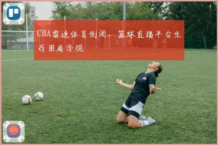 CBA雷速体育倒闭，篮球直播平台生存困局浮现