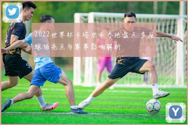 2022世界杯卡塔尔举办地盘点 多座球场亮点与赛事影响解析