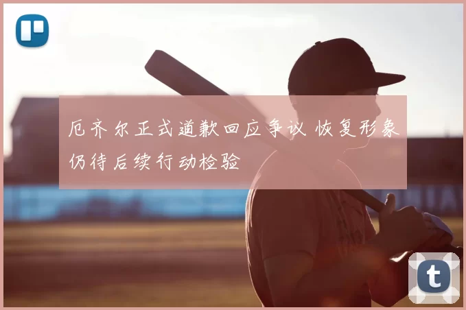 厄齐尔正式道歉回应争议 恢复形象仍待后续行动检验