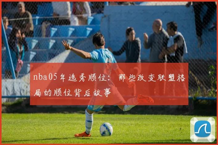 nba05年选秀顺位：那些改变联盟格局的顺位背后故事
