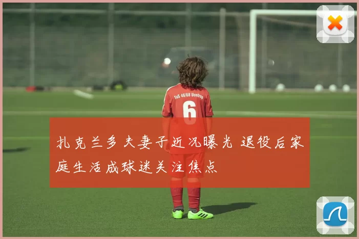 扎克兰多夫妻子近况曝光 退役后家庭生活成球迷关注焦点