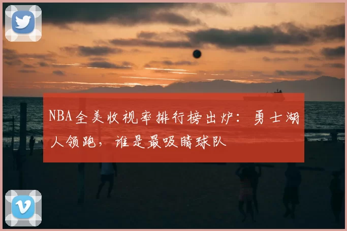 NBA全美收视率排行榜出炉：勇士湖人领跑，谁是最吸睛球队