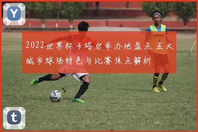 2022世界杯卡塔尔举办地盘点 五大城市球场特色与比赛焦点解析