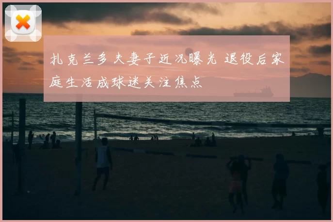 扎克兰多夫妻子近况曝光 退役后家庭生活成球迷关注焦点