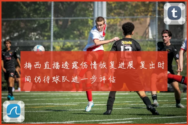 梅西直播透露伤情恢复进展 复出时间仍待球队进一步评估