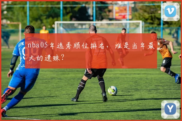 nba05年选秀顺位排名，谁是当年最大的遗珠？