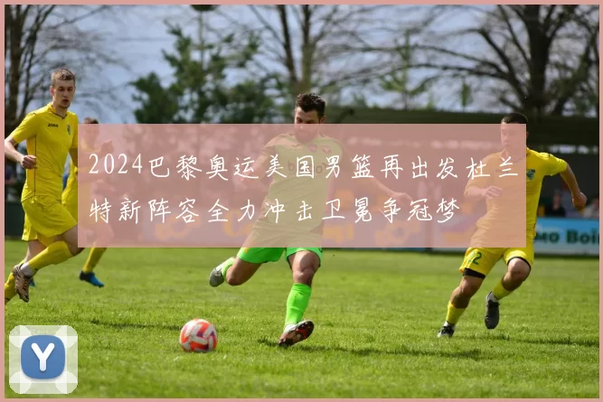 2024巴黎奥运美国男篮再出发杜兰特新阵容全力冲击卫冕争冠梦