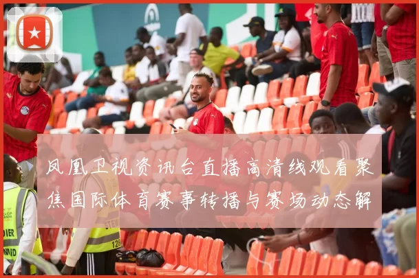 凤凰卫视资讯台直播高清线观看聚焦国际体育赛事转播与赛场动态解析