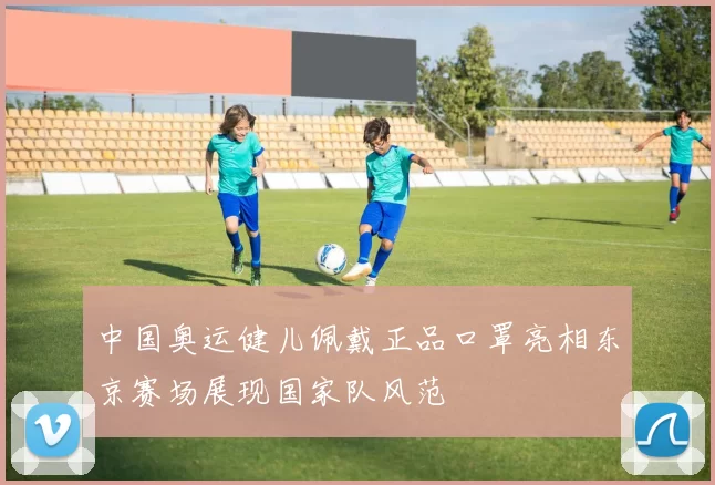 中国奥运健儿佩戴正品口罩亮相东京赛场展现国家队风范