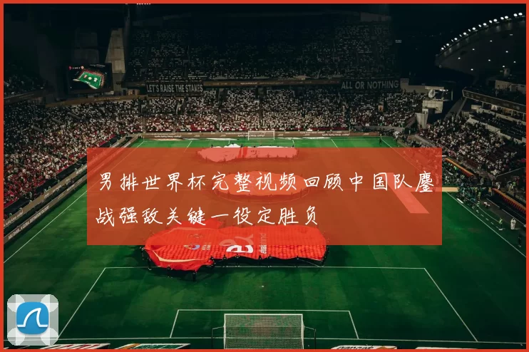 男排世界杯完整视频回顾中国队鏖战强敌关键一役定胜负