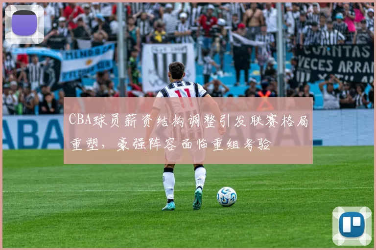 CBA球员薪资结构调整引发联赛格局重塑，豪强阵容面临重组考验