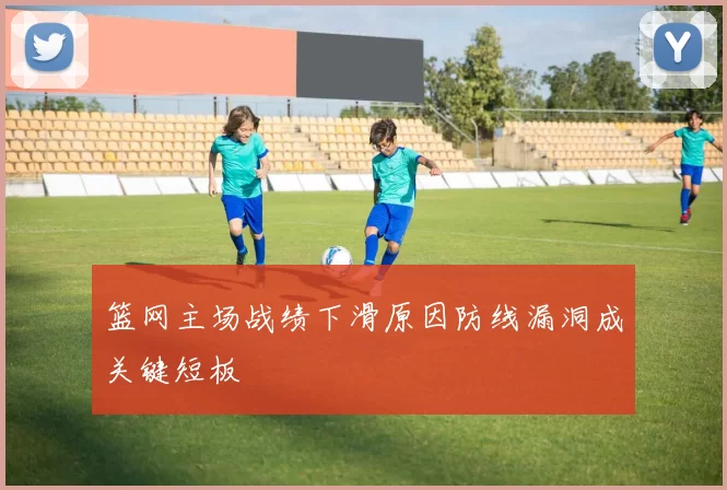 篮网主场战绩下滑原因防线漏洞成关键短板