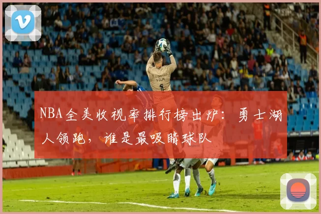 NBA全美收视率排行榜出炉:勇士湖人领跑,谁是最吸睛球队