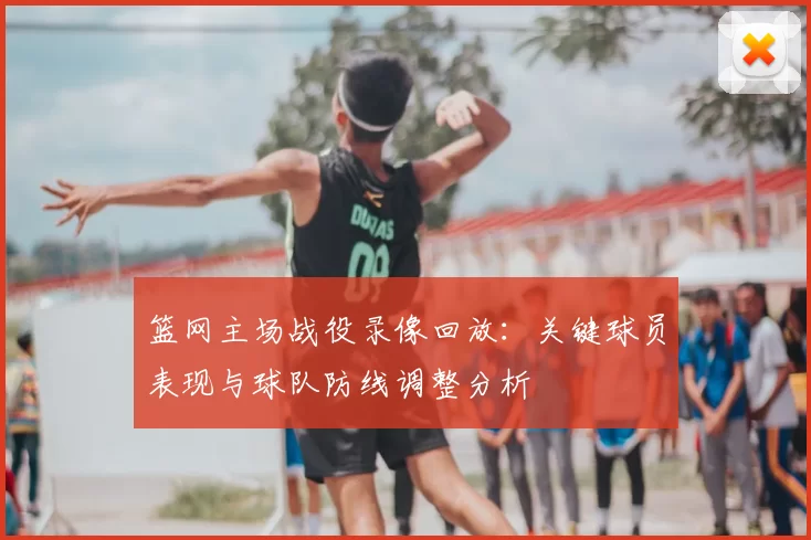 篮网主场战役录像回放:关键球员表现与球队防线调整分析