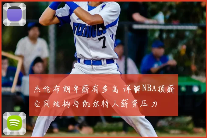 杰伦布朗年薪有多高 详解NBA顶薪合同结构与凯尔特人薪资压力