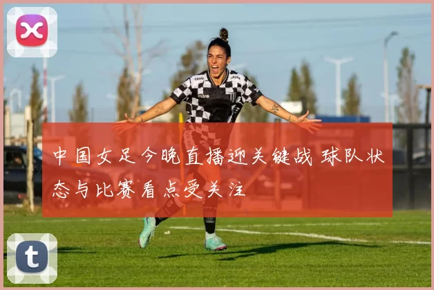 中国女足今晚直播迎关键战 球队状态与比赛看点受关注