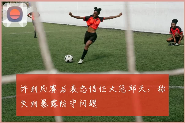 许利民赛后表态信任大范邱天,称失利暴露防守问题