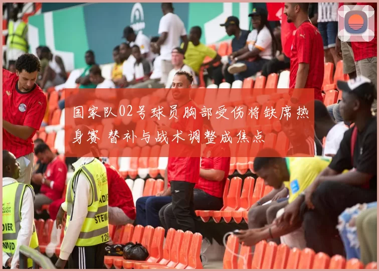 国家队02号球员胸部受伤将缺席热身赛 替补与战术调整成焦点