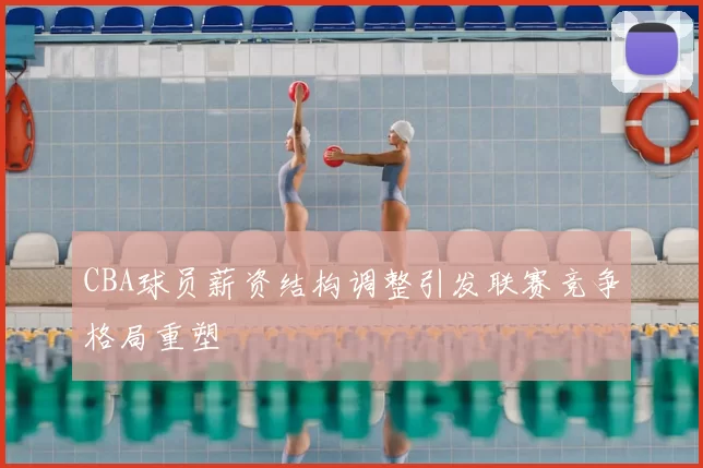 CBA球员薪资结构调整引发联赛竞争格局重塑