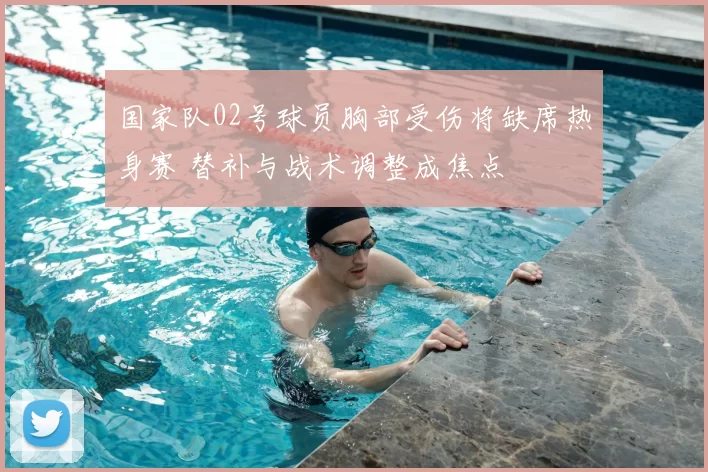 国家队02号球员胸部受伤将缺席热身赛 替补与战术调整成焦点