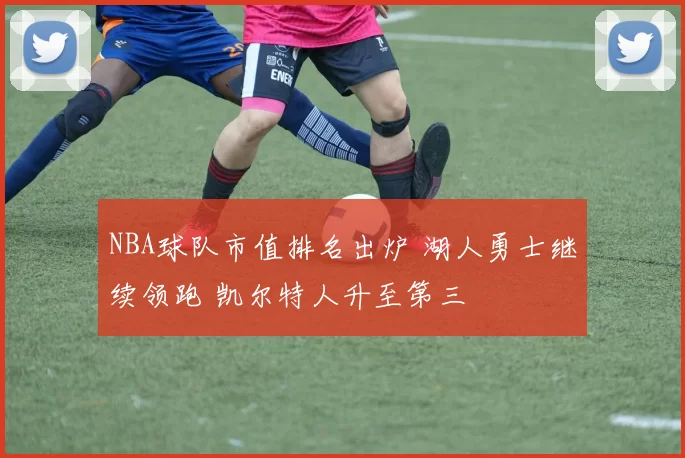 NBA球队市值排名出炉 湖人勇士继续领跑 凯尔特人升至第三