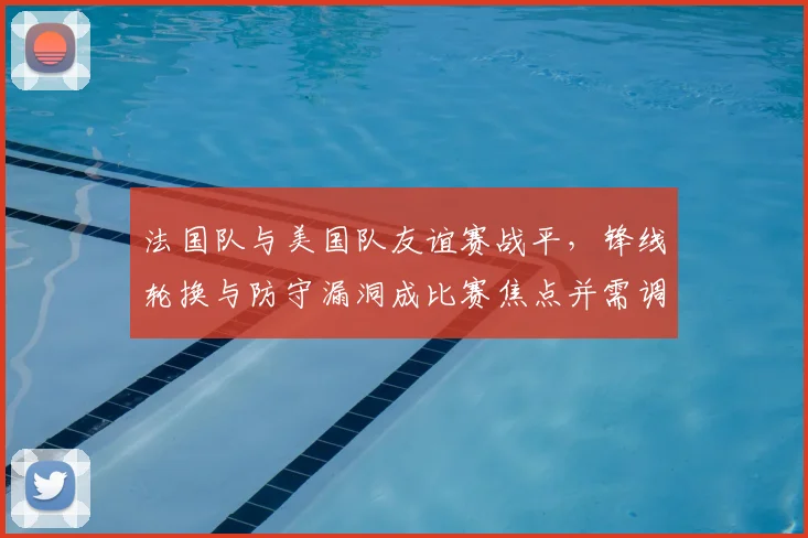 法国队与美国队友谊赛战平，锋线轮换与防守漏洞成比赛焦点并需调整