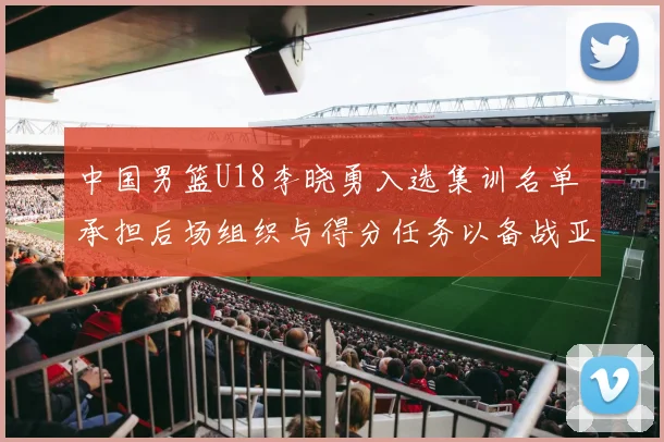 中国男篮U18李晓勇入选集训名单 承担后场组织与得分任务以备战亚锦赛