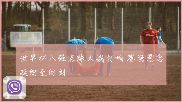 世界杯八强点球大战打响 赛场悬念延续至时刻
