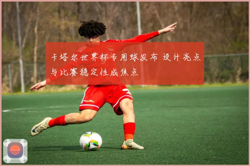 卡塔尔世界杯专用球发布 设计亮点与比赛稳定性成焦点