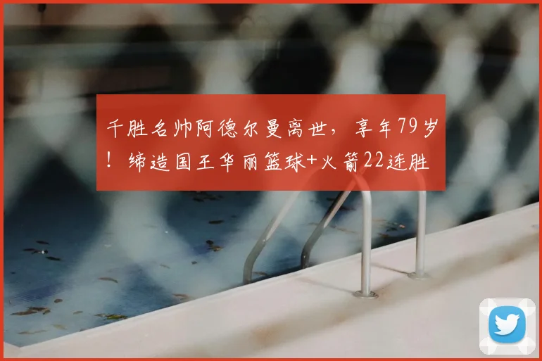 千胜名帅阿德尔曼离世，享年79岁！缔造国王华丽篮球+火箭22连胜