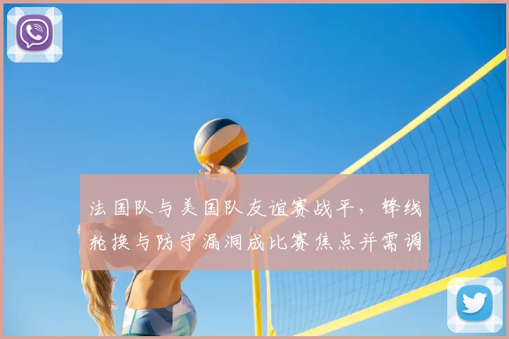 法国队与美国队友谊赛战平，锋线轮换与防守漏洞成比赛焦点并需调整