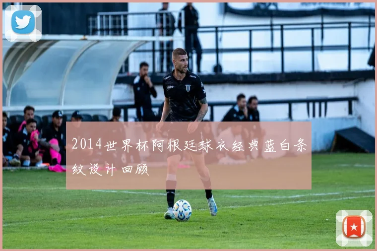 2014世界杯阿根廷球衣经典蓝白条纹设计回顾