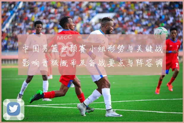 中国男篮世预赛小组形势与关键战影响晋级概率及备战要点与阵容调整建议